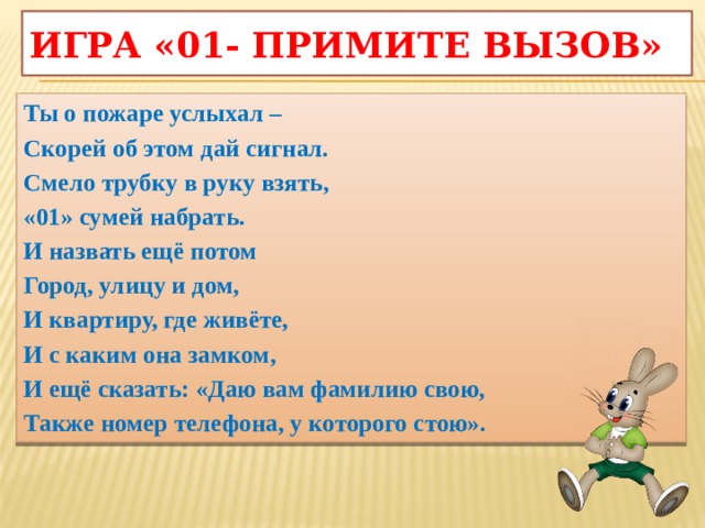 Игра «01- примите вызов» Ты о пожаре услыхал – Скорей об этом дай сигнал. Смело трубку в руку взять, «01» сумей набрать. И назвать ещё потом Город, улицу и дом, И квартиру, где живёте, И с каким она замком, И ещё сказать: «Даю вам фамилию свою, Также номер телефона, у которого стою».