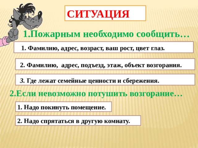 СИТУАЦИЯ 1.Пожарным необходимо сообщить…  1. Фамилию, адрес, возраст, ваш рост, цвет глаз.  2. Фамилию, адрес, подъезд, этаж, объект возгорания.  3. Где лежат семейные ценности и сбережения. 2.Если невозможно потушить возгорание… 1. Надо покинуть помещение. 2. Надо спрятаться в другую комнату.