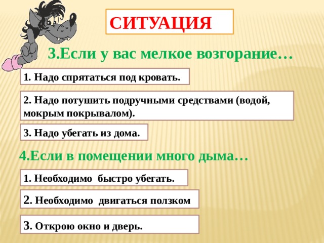 СИТУАЦИЯ 3.Если у вас мелкое возгорание… 1 . Надо спрятаться под кровать. 2. Надо потушить подручными средствами (водой, мокрым покрывалом). 3. Надо убегать из дома. 4.Если в помещении много дыма… 1. Необходимо быстро убегать. 2 . Необходимо двигаться ползком 3 . Открою окно и дверь.