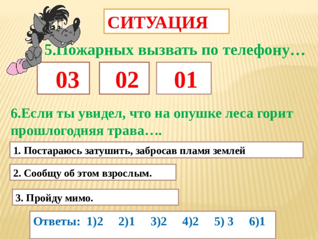 СИТУАЦИЯ 5.Пожарных вызвать по телефону…  03  02  01 6.Если ты увидел, что на опушке леса горит прошлогодняя трава…. 1 . Постараюсь затушить, забросав пламя землей 2. Сообщу об этом взрослым. 3. Пройду мимо. Ответы: 1)2 2)1 3)2 4)2 5) 3 6)1