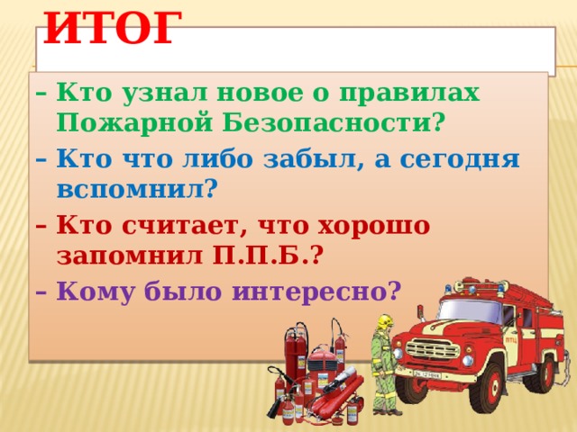 Итог   – Кто узнал новое о правилах Пожарной Безопасности? – Кто что либо забыл, а сегодня вспомнил? – Кто считает, что хорошо запомнил П.П.Б.? – Кому было интересно?