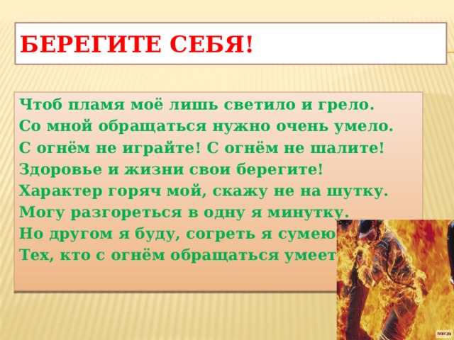 Берегите себя! Чтоб пламя моё лишь светило и грело. Со мной обращаться нужно очень умело. С огнём не играйте! С огнём не шалите! Здоровье и жизни свои берегите! Характер горяч мой, скажу не на шутку. Могу разгореться в одну я минутку. Но другом я буду, согреть я сумею Тех, кто с огнём обращаться умеет.            