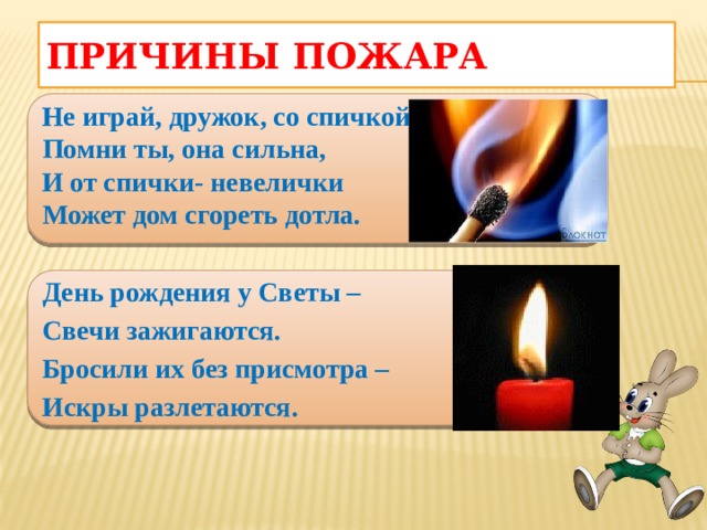 Причины пожара  Не играй, дружок, со спичкой, Помни ты, она сильна, И от спички- невелички Может дом сгореть дотла.  День рождения у Светы – Свечи зажигаются. Бросили их без присмотра – Искры разлетаются.