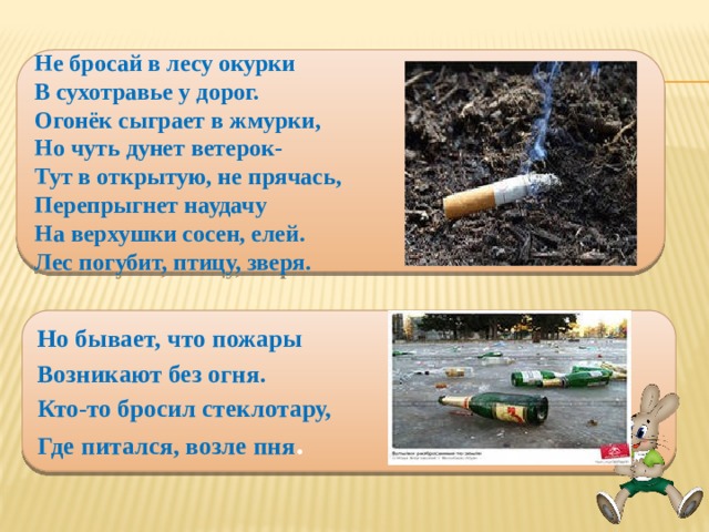 Не бросай в лесу окурки В сухотравье у дорог. Огонёк сыграет в жмурки, Но чуть дунет ветерок- Тут в открытую, не прячась, Перепрыгнет наудачу На верхушки сосен, елей. Лес погубит, птицу, зверя. Но бывает, что пожары Возникают без огня. Кто-то бросил стеклотару, Где питался, возле пня .