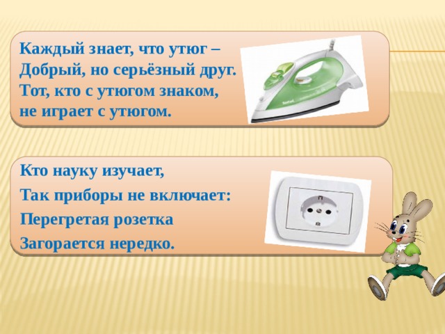 Каждый знает, что утюг –  Добрый, но серьёзный друг.  Тот, кто с утюгом знаком,  не играет с утюгом. Кто науку изучает, Так приборы не включает: Перегретая розетка Загорается нередко.