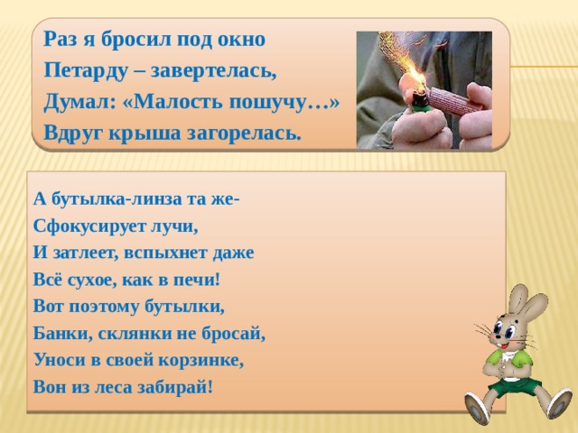 Раз я бросил под окно Петарду – завертелась, Думал: «Малость пошучу…» Вдруг крыша загорелась. А бутылка-линза та же- Сфокусирует лучи, И затлеет, вспыхнет даже Всё сухое, как в печи! Вот поэтому бутылки, Банки, склянки не бросай, Уноси в своей корзинке, Вон из леса забирай!