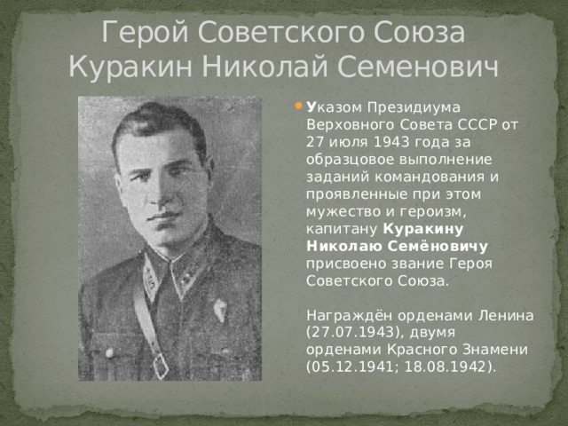 Герой Советского Союза  Куракин Николай Семенович У казом Президиума Верховного Совета СССР от 27 июля 1943 года за образцовое выполнение заданий командования и проявленные при этом мужество и героизм, капитану Куракину Николаю Семёновичу присвоено звание Героя Советского Союза.   Награждён орденами Ленина (27.07.1943), двумя орденами Красного Знамени (05.12.1941; 18.08.1942). 