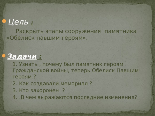 Цель :  Раскрыть этапы сооружения памятника «Обелиск павшим героям».  Задачи :  1. Узнать , почему был памятник героям Гражданской войны, теперь Обелиск Павшим героям ?  2. Как создавали мемориал ?  3. Кто захоронен ?  4. В чем выражаются последние изменения? 