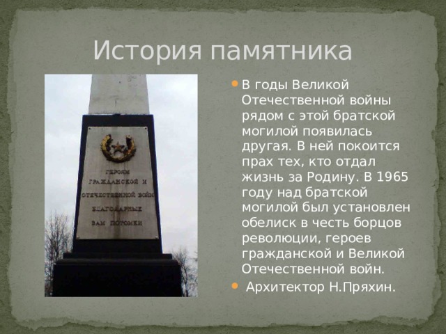 История памятника В годы Великой Отечественной войны рядом с этой братской могилой появилась другая. В ней покоится прах тех, кто отдал жизнь за Родину. В 1965 году над братской могилой был установлен обелиск в честь борцов революции, героев гражданской и Великой Отечественной войн.  Архитектор Н.Пряхин. 