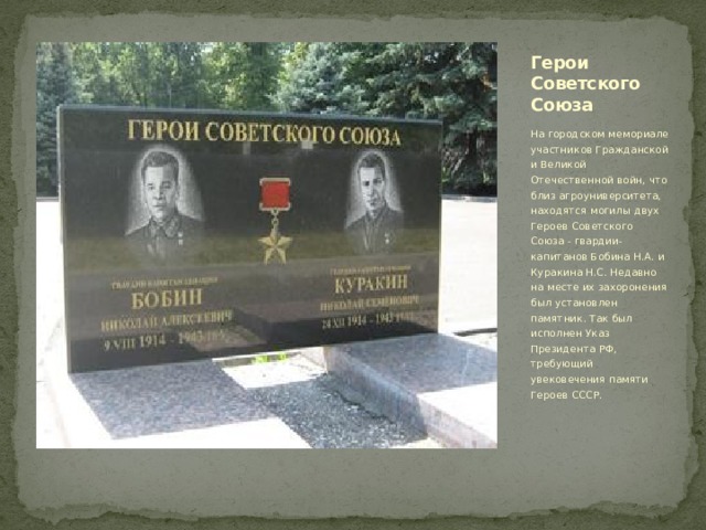 Герои Советского Союза На городском мемориале участников Гражданской и Великой Отечественной войн, что близ агроуниверситета, находятся могилы двух Героев Советского Союза - гвардии-капитанов Бобина Н.А. и Куракина Н.С. Недавно на месте их захоронения был установлен памятник. Так был исполнен Указ Президента РФ, требующий увековечения памяти Героев СССР. 