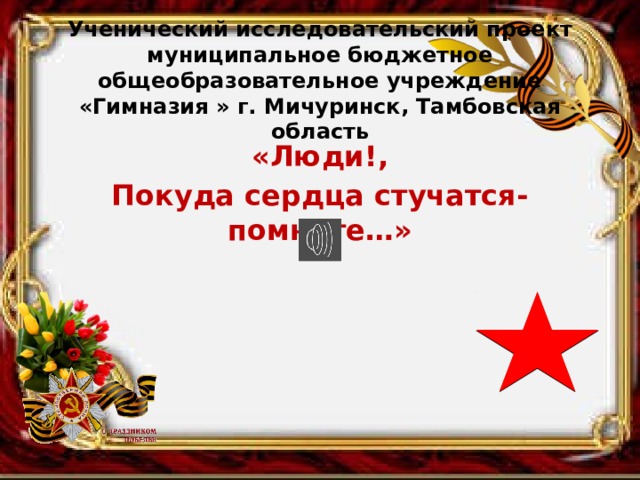  Ученический исследовательский проект  муниципальное бюджетное общеобразовательное учреждение «Гимназия » г. Мичуринск, Тамбовская область   «Люди!, Покуда сердца стучатся- помните…»   