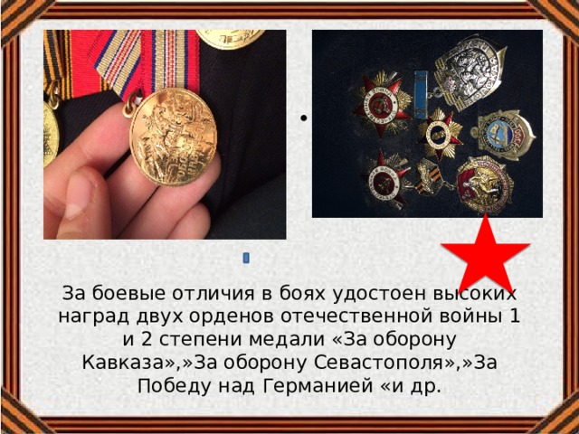 м За боевые отличия в боях удостоен высоких наград двух орденов отечественной войны 1 и 2 степени медали «За оборону Кавказа»,»За оборону Севастополя»,»За Победу над Германией «и др. 