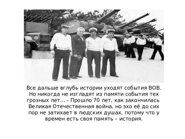 Все дальше вглубь истории уходят события ВОВ. Но никогда не изгладят из памяти события тех грозных лет… - Прошло 70 лет, как закончилась Великая Отечественная война, но эхо её до сих пор не затихает в людских душах, потому что у времен есть своя память – история.   