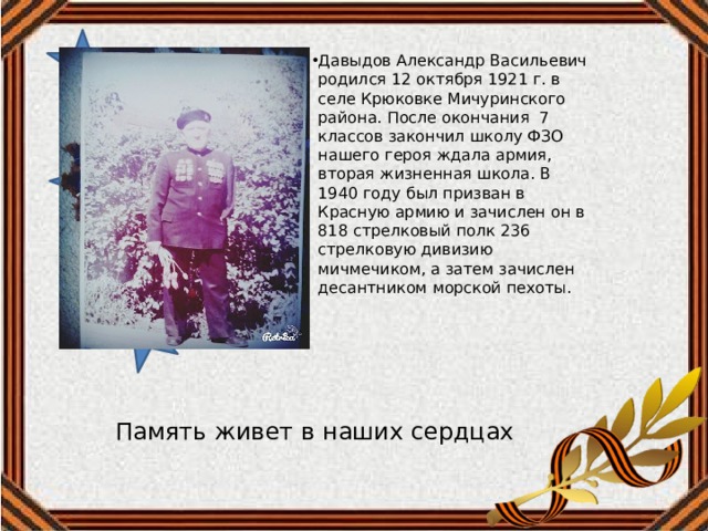 Давыдов Александр Васильевич родился 12 октября 1921 г. в селе Крюковке Мичуринского района. После окончания 7 классов закончил школу ФЗО нашего героя ждала армия, вторая жизненная школа. В 1940 году был призван в Красную армию и зачислен он в 818 стрелковый полк 236 стрелковую дивизию мичмечиком, а затем зачислен десантником морской пехоты. Память живет в наших сердцах 