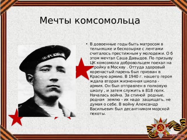 Мечты комсомольца В довоенные годы быть матросом в тельняшке и бескозырке с лентами считалось престижным у молодежи. О б этом мечтал Саша Давыдов. По призыву ЦК комсомола добровольцем поехал на стройку в Москву . Оттуда здоровый коренастый парень был призван в Красную армию. В 1940 г. нашего героя ждала вторая жизненная школа - армия. Он был отправлен в полковую школу , и затем служить в 818 полк. Началась война. За спиной родные, родная землю - их надо защищать, не думая о себе. В войну Александр Васильевич был десантником морской пехоты. 