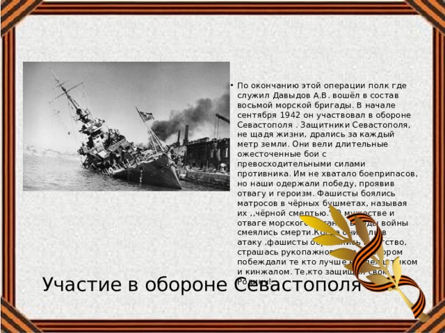 По окончанию этой операции полк где служил Давыдов А.В. вошёл в состав восьмой морской бригады. В начале сентября 1942 он участвовал в обороне Севастополя . Защитники Севастополя, не щадя жизни, дрались за каждый метр земли. Они вели длительные ожесточенные бои с превосходительными силами противника. Им не хватало боеприпасов, но наши одержали победу, проявив отвагу и героизм. Фашисты боялись матросов в чёрных бушметах, называя их ,,чёрной смертью.