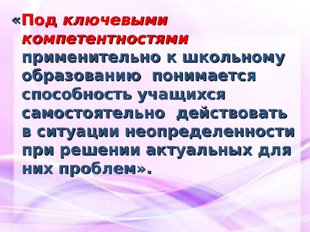 « Под ключевыми компетентностями  применительно к школьному образованию понимается способность учащихся самостоятельно действовать в ситуации неопределенности при решении актуальных для них проблем». 