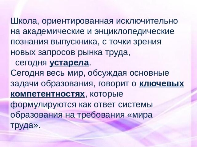 Школа, ориентированная исключительно на академические и энциклопедические познания выпускника, с точки зрения новых запросов рынка труда,  сегодня устарела . Сегодня весь мир, обсуждая основные задачи образования, говорит о ключевых компетентностях , которые формулируются как ответ системы образования на требования «мира труда». 