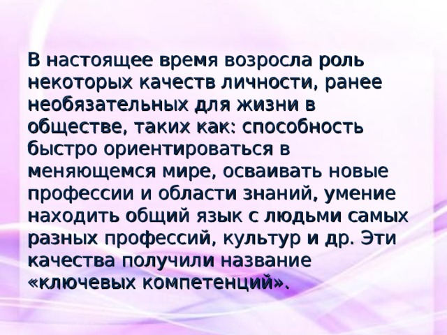 В настоящее время возросла роль некоторых качеств личности, ранее необязательных для жизни в обществе, таких как: способность быстро ориентироваться в меняющемся мире, осваивать новые профессии и области знаний, умение находить общий язык с людьми самых разных профессий, культур и др. Эти качества получили название «ключевых компетенций». 