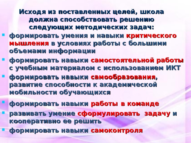  Исходя из поставленных целей, школа должна способствовать решению следующих методических задач: формировать умения и навыки критического мышления в условиях работы с большими объемами информации формировать навыки самостоятельной работы с учебным материалом с использованием ИКТ формировать навыки самообразования , развитие способности к академической мобильности обучающихся формировать навыки работы  в команде развивать умение сформулировать задачу и кооперативно ее решить формировать навыки самоконтроля 