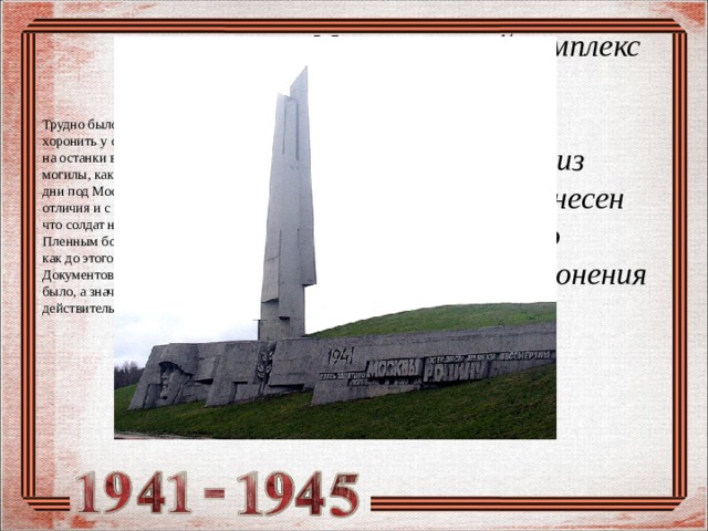 Мемориальный комплекс «Штыки» под Зеленоградом — братская могила, из которой был перенесен прах неизвестного солдата для захоронения в Москве  Трудно было решить, кого именно хоронить у стен Кремля. Выбор пал на останки воина из братской могилы, как раз обнаруженной в те дни под Москвой. Форма без знаков отличия и с ремнем подтверждала, что солдат не был дезертиром. Пленным боец тоже не мог быть, так как до этого места немцы не дошли. Документов при солдате найдено не было, а значит прах его был действительно «неизвестным» 