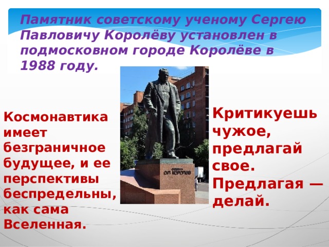 Памятник советскому ученому Сергею Павловичу Королёву установлен в подмосковном городе Королёве в 1988 году. Критикуешь чужое, предлагай свое. Предлагая — делай. Космонавтика имеет безграничное будущее, и ее перспективы беспредельны, как сама Вселенная. 