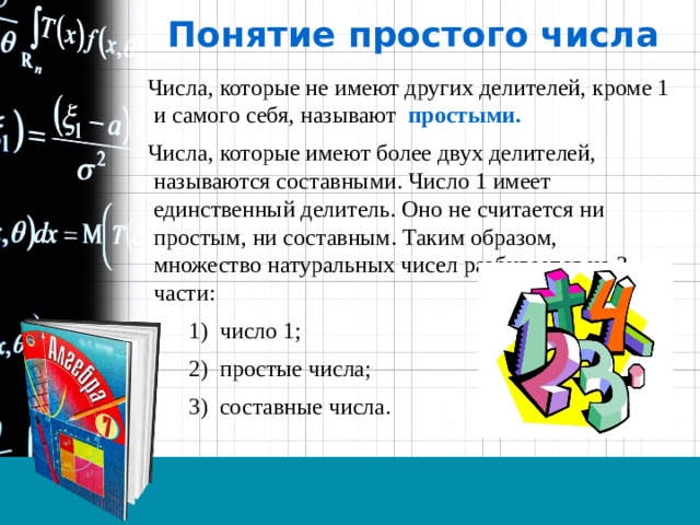 Понятие простого числа  Числа, которые не имеют других делителей, кроме 1 и самого себя, называют простыми.  Числа, которые имеют более двух делителей, называются составными. Число 1 имеет единственный делитель. Оно не считается ни простым, ни составным. Таким образом, множество натуральных чисел разбивается на 3 части:   1) число 1;   2) простые числа;   3) составные числа. 