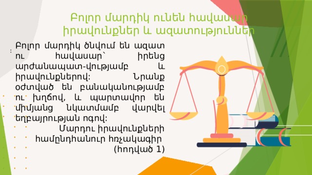 Բոլոր մարդիկ ունեն հավասար իրավունքներ և ազատություններ Բոլոր մարդիկ ծնվում են ազատ ու հավասար` իրենց արժանապատ-վությամբ և իրավունքներով: Նրանք օժտված են բանականությամբ ու խղճով, և պարտավոր են միմյանց նկատմամբ վարվել եղբայրության ոգով:  Մարդու իրավունքների համընդհանուր հռչակագիր (հոդված 1) ։ 