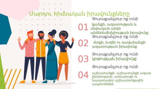Մարդու հիմնական իրավունքները Յուրաքանչյուր ոք ունի  կյանքի, ազատության և սեփական անձի անձեռնմխելիության իրավունք 01 Յուրաքանչյուր ոք ունի 02  մտքի, խղճի ու դավանանքի ազատության իրավունք Յուրաքանչյուր ոք ունի 03 կրթության իրավունք Յուրաքանչյուր ոք ունի 04 աշխատանքի, աշխատանքի ազատ ընտրության, արդարացի ու նպաստավոր աշխատանքային պայմանների 