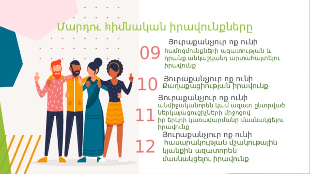 Մարդու հիմնական իրավունքները Յուրաքանչյուր ոք ունի 09 համոզմունքների ազատության և դրանք անկաշկանդ արտահայտելու իրավունք Յուրաքանչյուր ոք ունի 10 Քաղաքացիության իրավունք Յուրաքանչյուր ոք ունի անմիջականորեն կամ ազատ ընտրված ներկայացուցիչների միջոցով իր երկրի կառավարմանը մասնակցելու իրավունք  11 Յուրաքանչյուր ոք ունի 12  հասարակության մշակութային կյանքին ազատորեն մասնակցելու իրավունք 