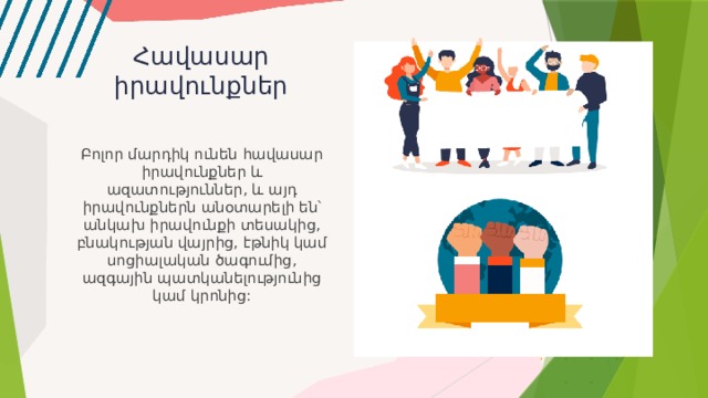 Հավասար իրավունքներ Բոլոր մարդիկ ունեն հավասար իրավունքներ և ազատություններ, և այդ իրավունքներն անօտարելի են՝ անկախ իրավունքի տեսակից, բնակության վայրից, էթնիկ կամ սոցիալական ծագումից, ազգային պատկանելությունից կամ կրոնից: 