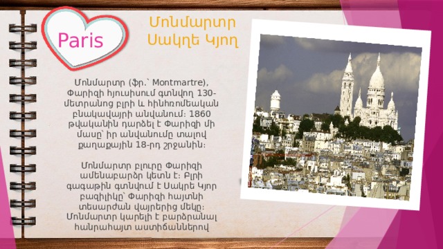     Մոնմարտր  Սակղե Կյող Paris Մոնմարտր (ֆր.՝ Montmartre), Փարիզի հյուսիսում գտնվող 130-մետրանոց բլրի և հինհռոմեական բնակավայրի անվանում։ 1860 թվականին դարձել է Փարիզի մի մասը՝ իր անվանումը տալով քաղաքային 18-րդ շրջանին։ Մոնմարտր բլուրը Փարիզի ամենաբարձր կետն է։ Բլրի գագաթին գտնվում է Սակրե Կյոր բազիլիկը՝ Փարիզի հայտնի տեսարժան վայրերից մեկը։ Մոնմարտր կարելի է բարձրանալ հանրահայտ աստիճաններով 