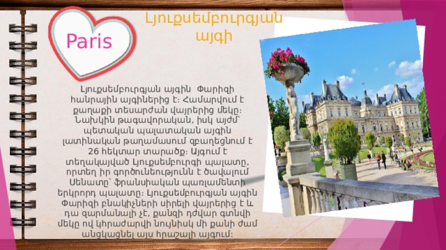 Լյուքսեմբուրգյան այգի Paris Լյուքսեմբուրգյան այգին Փարիզի հանրային այգիներից է։ Համարվում է քաղաքի տեսարժան վայրերից մեկը։ Նախկին թագավորական, իսկ այժմ՝ պետական պալատական այգին լատինական թաղամասում զբաղեցնում է 26 հեկտար տարածք։ Այգում է տեղակայված Լյուքսեմբուրգի պալատը, որտեղ իր գործունեությունն է ծավալում Սենատը՝ ֆրանսիական պառլամենտի երկրորդ պալատը։ Լյուքսեմբուրգյան այգին Փարիզի բնակիչների սիրելի վայրերից է և դա զարմանալի չէ, քանզի դժվար գտնվի մեկը ով կհրաժարվի նույնիսկ մի քանի ժամ անցկացնել այս հրաշալի այգում: 