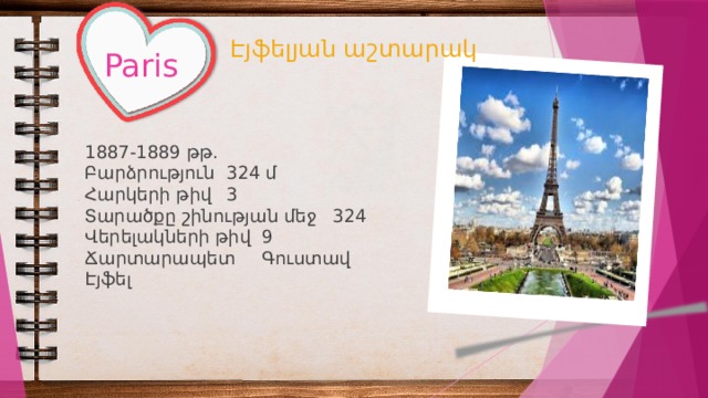 Էյֆելյան աշտարակ Paris 1887-1889 թթ. Բարձրություն  324 մ Հարկերի թիվ  3 Տարածքը շինության մեջ  324 Վերելակների թիվ  9 Ճարտարապետ  Գուստավ Էյֆել 