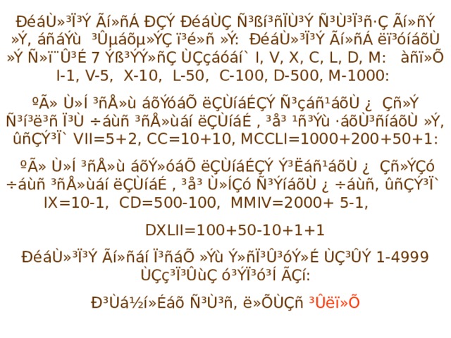 ÐéáÙ»³Ï³Ý Ãí»ñÁ ÐÇÝ ÐéáÙÇ Ñ³ßí³ñÏÙ³Ý Ñ³Ù³Ï³ñ·Ç Ãí»ñÝ »Ý, áñáÝù ³Ûµáõµ»ÝÇ ï³é»ñ »Ý: ÐéáÙ»³Ï³Ý Ãí»ñÁ ëï³óíáõÙ »Ý Ñ»ï¨Û³É 7 Ýß³ÝÝ»ñÇ ÙÇçáóáí` I, V, X, C, L, D, M: àñï»Õ I-1, V-5, X-10, L-50, C-100, D-500, M-1000: ºÃ» Ù»Í ³ñÅ»ù áõÝóáÕ ëÇÙíáÉÇÝ Ñ³çáñ¹áõÙ ¿ Çñ»Ý Ñ³í³ë³ñ Ï³Ù ÷áùñ ³ñÅ»ùáí ëÇÙíáÉ , ³å³ ¹ñ³Ýù ·áõÙ³ñíáõÙ »Ý, ûñÇÝ³Ï` VII=5+2, CC=10+10, MCCLI=1000+200+50+1:  ºÃ» Ù»Í ³ñÅ»ù áõÝ»óáÕ ëÇÙíáÉÇÝ Ý³Ëáñ¹áõÙ ¿ Çñ»ÝÇó ÷áùñ ³ñÅ»ùáí ëÇÙíáÉ , ³å³ Ù»ÍÇó Ñ³ÝíáõÙ ¿ ÷áùñ, ûñÇÝ³Ï` IX=10-1, CD=500-100, MMIV=2000+ 5-1,  DXLII=100+50-10+1+1 ÐéáÙ»³Ï³Ý Ãí»ñáí Ï³ñáÕ »Ýù Ý»ñÏ³Û³óÝ»É ÙÇ³ÛÝ 1-4999 ÙÇç³Ï³ÛùÇ ó³ÝÏ³ó³Í ÃÇí: Ð³Ùá½í»Éáõ Ñ³Ù³ñ, ë»ÕÙÇñ ³Ûëï»Õ 