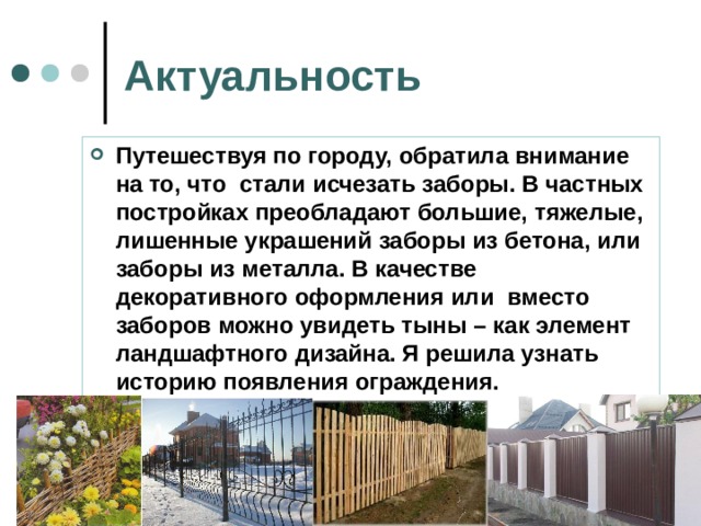 Актуальность   Путешествуя по городу, обратила внимание на то, что стали исчезать заборы. В частных постройках преобладают большие, тяжелые, лишенные украшений заборы из бетона, или заборы из металла. В качестве декоративного оформления или вместо заборов можно увидеть тыны – как элемент ландшафтного дизайна. Я решила узнать историю появления ограждения.  