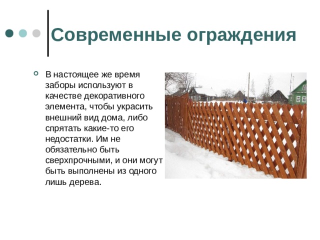 Современные ограждения В настоящее же время заборы используют в качестве декоративного элемента, чтобы украсить внешний вид дома, либо спрятать какие-то его недостатки. Им не обязательно быть сверхпрочными, и они могут быть выполнены из одного лишь дерева. 