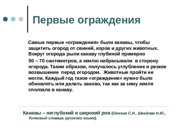 Первые ограждения  Самые первые «ограждения» были канавы, чтобы защитить огород от свиней, коров и других животных. Вокруг огорода рыли канаву глубиной примерно  50 – 70 сантиметров, а землю набрасывали в сторону огорода. Таким образом, получалось углубление и резкое возвышение перед огородом. Животные пройти не могли. Каждый год такое «ограждение» нужно было обновлять или делать заново, так как за зиму земля сползала в канаву.     Канавы – неглубокий и широкий ров ( Ожегов С.И., Шведова Н.Ю., Толковый словарь русского языка ). 