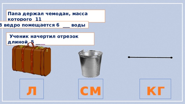 Папа держал чемодан, масса которого 11 ___  В ведро помещается 6 ___ воды  Ученик начертил отрезок длиной 5 __ __  л  см  кг  