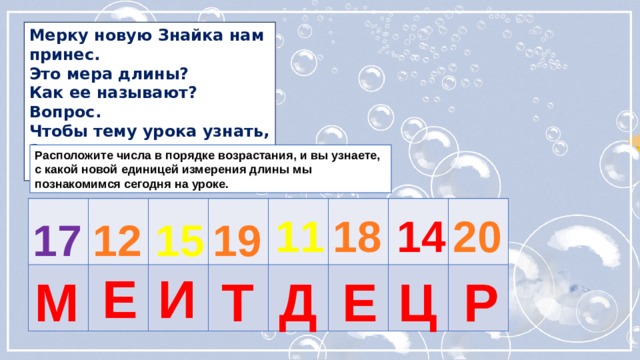 Мерку новую Знайка нам принес. Это мера длины? Как ее называют? Вопрос. Чтобы тему урока узнать, Запись нам надо расколдовать. Расположите числа в порядке возрастания, и вы узнаете, с какой новой единицей измерения длины мы познакомимся сегодня на уроке. 11 18 14 20 19 17 12 15 Е И Т Д Е Ц Р М 