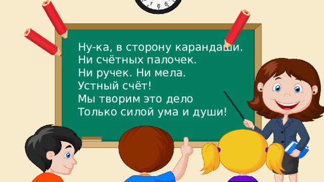 Ну-ка, в сторону карандаши. Ни счётных палочек. Ни ручек. Ни мела. Устный счёт! Мы творим это дело Только силой ума и души! 