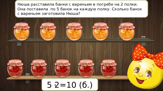 Нюша расставила банки с вареньем в погребе на 2 полки. Она поставила по 5 банок на каждую полку. Сколько банок с вареньем заготовила Нюша? . 5 2=10 (б.) 