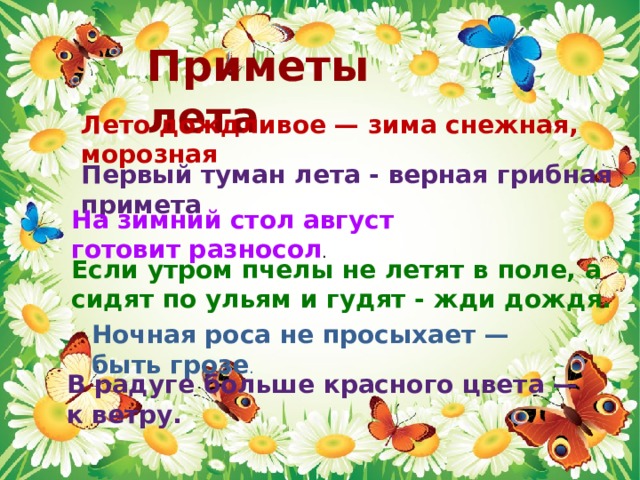Приметы лета Лето дождливое — зима снежная, морозная Первый туман лета - верная грибная примета На зимний стол август готовит разносол .   Если утром пчелы не летят в поле, а сидят по ульям и гудят - жди дождя.   Ночная роса не просыхает — быть грозе .    В радуге больше красного цвета — к ветру.     