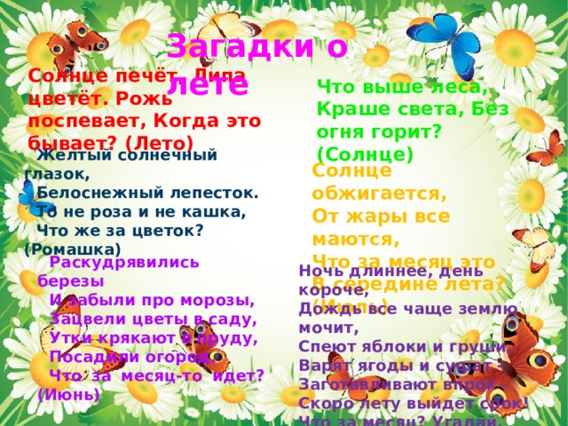 Загадки о лете Солнце печёт, Липа цветёт. Рожь поспевает, Когда это бывает? (Лето) Что выше леса, Краше света, Без огня горит? (Солнце) Желтый солнечный глазок, Белоснежный лепесток. То не роза и не кашка, Что же за цветок? (Ромашка)   Солнце обжигается, От жары все маются, Что за месяц это В середине лета? (Июль)  Раскудрявились березы И забыли про морозы, Зацвели цветы в саду, Утки крякают в пруду, Посадили огород. Что за месяц-то идет? (Июнь)   Ночь длиннее, день короче, Дождь все чаще землю мочит, Спеют яблоки и груши, Варят ягоды и сушат - Заготавливают впрок - Скоро лету выйдет срок! Что за месяц? Угадай, А потом сентябрь встречай! (Август ) 