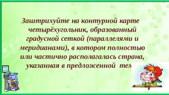 Заштрихуйте на контурной карте четырёхугольник, образованный градусной сеткой (параллелями и меридианами), в котором полностью или частично располагалась страна, указанная в предложенной теме. 