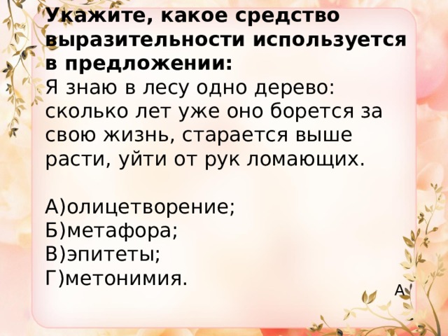 Укажите, какое средство выразительности используется в предложении:  Я знаю в лесу одно дерево: сколько лет уже оно борется за свою жизнь, старается выше расти, уйти от рук ломающих.   А)олицетворение;  Б)метафора;  В)эпитеты;  Г)метонимия. А 