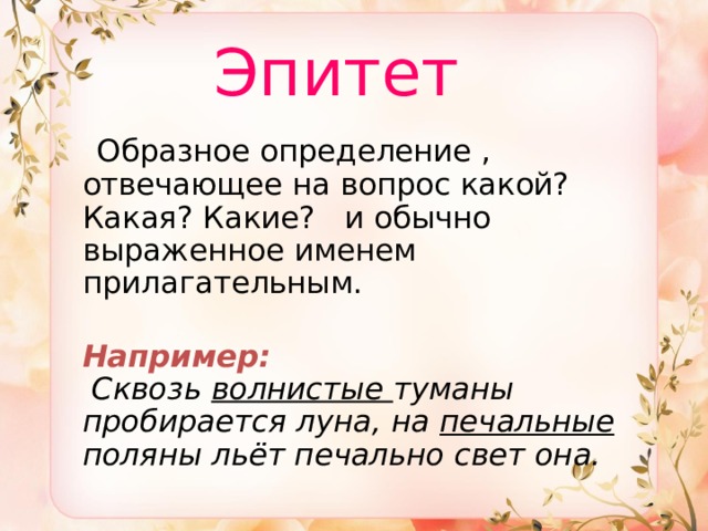  Эпитет  Образное определение , отвечающее на вопрос какой? Какая? Какие? и обычно выраженное именем прилагательным.   Например:   Сквозь волнистые туманы пробирается луна, на печальные поляны льёт печально свет она. 
