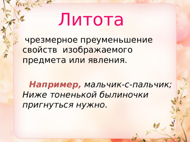  Литота   чрезмерное преуменьшение свойств изображаемого предмета или явления.  Например,  мальчик-с-пальчик;  Ниже тоненькой былиночки пригнуться нужно. 