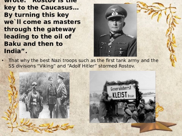 Hitler`s general Kleist wrote: “Rostov is the key to the Caucasus… By turning this key we`ll come as masters through the gateway leading to the oil of Baku and then to India”. That why the best Nazi troops such as the first tank army and the SS divisions “Viking” and “Adolf Hitler” stormed Rostov. 