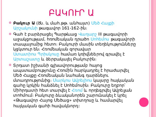 ԲԱԿՈՒՐ Ա Բակուր Ա  (ծն. և մահ.թթ. անհայտ)  Մեծ Հայքի   Արշակունի  թագավոր 161-162-ին։ Գահ է բարձրացել Պարթևաց  Վաղարշ III   թագավորի աջակցությամ, հռոմեական դրածո  Սոհեմոս  թագավորի տապալումից հետո։ Բակուրի մասին տեղեկությունները կցկտուր են։ Հռոմեական զորավար  Ստատիոս Պրիսկոսը  համառ կռիվնեերով գրավել է  Արտաշատը  և ձերբակալել Բակուրին։ Տրդատ իշխանի գլխավորությամբ հայոց ապստամբությունը Հռոմին հարկադրել է հրաժարվել Մեծ Հայքը Հռոմեական նահանգ դարձնելու մտադրությունից։  Մարկոս Ավրելիոս  կայսրը հայկական գահը կրկին հանձնել է Սոհեմոսին։ Բակուրը եղբոր՝ Միհրդատի հետ տարվել է  Հռոմ  և որդեգրվել Ավրելյան տոհմում։ Բակուրը ձևականորեն շարունակել է կրել «Թագավոր Հայոց Մեծաց» տիտղոսը և համարվել հայկական գահի հավակնորդ ։  